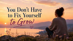 You Don’t Have to Fix Yourself to Grow
